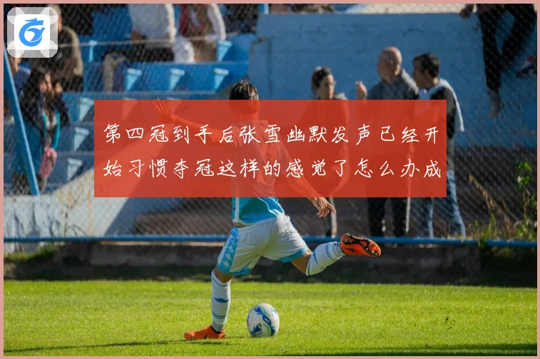 第四冠到手后张雪幽默发声已经开始习惯夺冠这样的感觉了怎么办成长观察