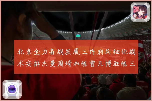 北京全力备战发展三许利民细化战术安排杰曼周琦加练曾凡博狂练三分成长观察