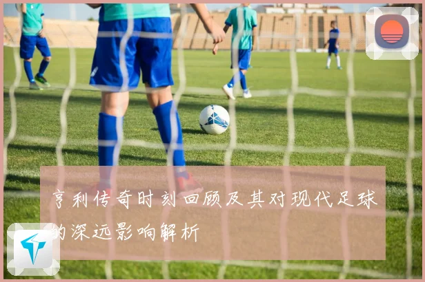 亨利传奇时刻回顾及其对现代足球的深远影响解析