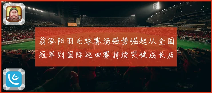 翁泓阳羽毛球赛场强势崛起从全国冠军到国际巡回赛持续突破成长历程全解析