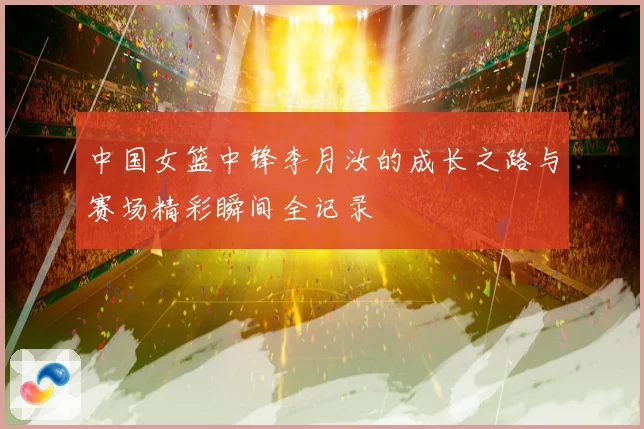 中国女篮中锋李月汝的成长之路与赛场精彩瞬间全记录