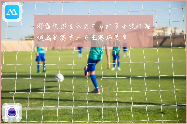 穆雷创掘金队史三分纪录小波特超越成新赛季三分王赛场复盘