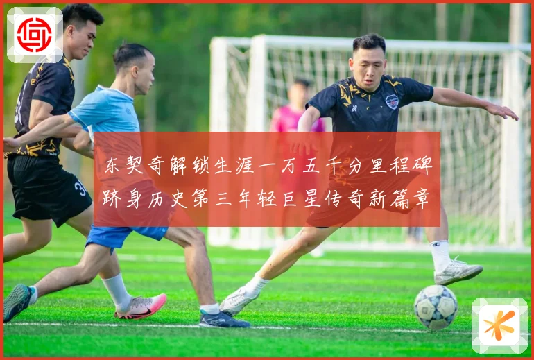 东契奇解锁生涯一万五千分里程碑跻身历史第三年轻巨星传奇新篇章赛场复盘