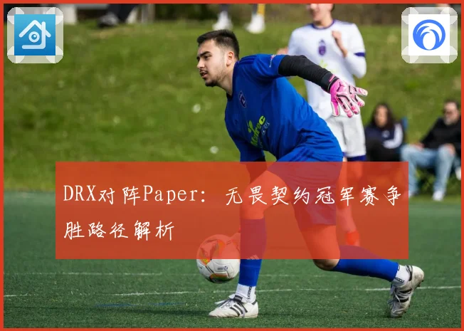 DRX对阵Paper：无畏契约冠军赛争胜路径解析