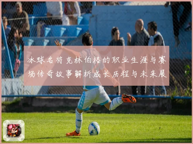 冰球名将克林伯格的职业生涯与赛场传奇故事解析成长历程与未来展望