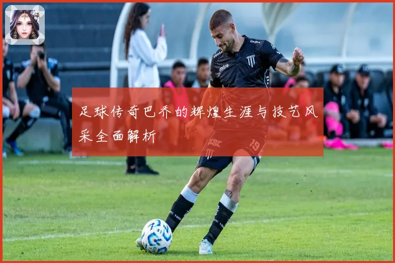 足球传奇巴乔的辉煌生涯与技艺风采全面解析