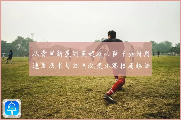 从青训新星到英超核心萨卡如何用速度技术与担当改变比赛格局轨迹