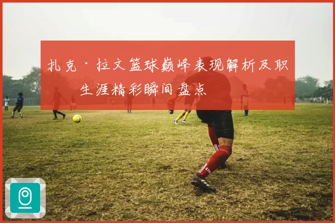 扎克·拉文篮球巅峰表现解析及职业生涯精彩瞬间盘点