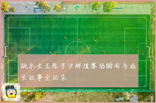 跳水女王陈芋汐辉煌赛场瞬间与成长故事全记录