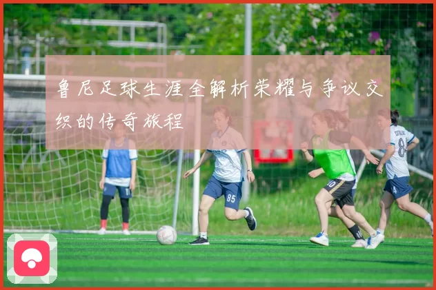 鲁尼足球生涯全解析荣耀与争议交织的传奇旅程