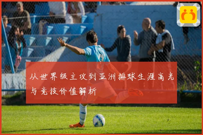 从世界级主攻到亚洲排球生涯高光与竞技价值解析