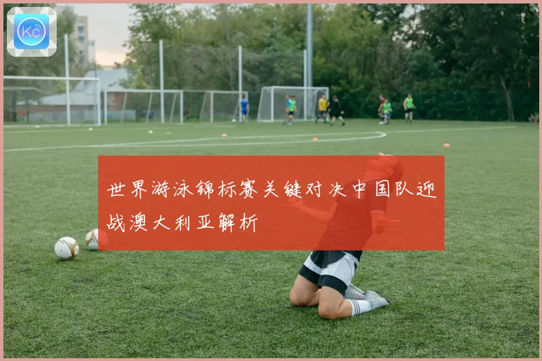 世界游泳锦标赛关键对决中国队迎战澳大利亚解析