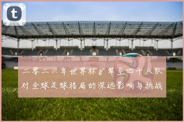 二零二六年世界杯扩军至四十八队对全球足球格局的深远影响与挑战数据研判