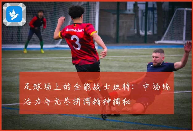 足球场上的全能战士坎特：中场统治力与无尽拼搏精神揭秘