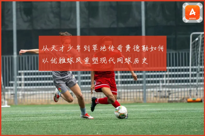 从天才少年到草地传奇费德勒如何以优雅球风重塑现代网球历史