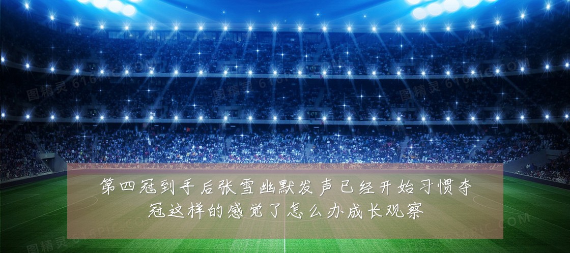 第四冠到手后张雪幽默发声已经开始习惯夺冠这样的感觉了怎么办成长观察
