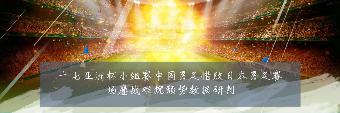 十七亚洲杯小组赛中国男足惜败日本男足赛场鏖战难挽颓势数据研判