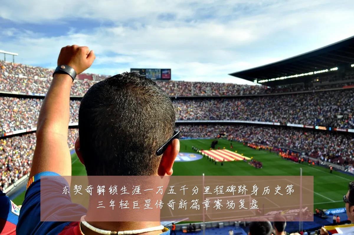 东契奇解锁生涯一万五千分里程碑跻身历史第三年轻巨星传奇新篇章赛场复盘