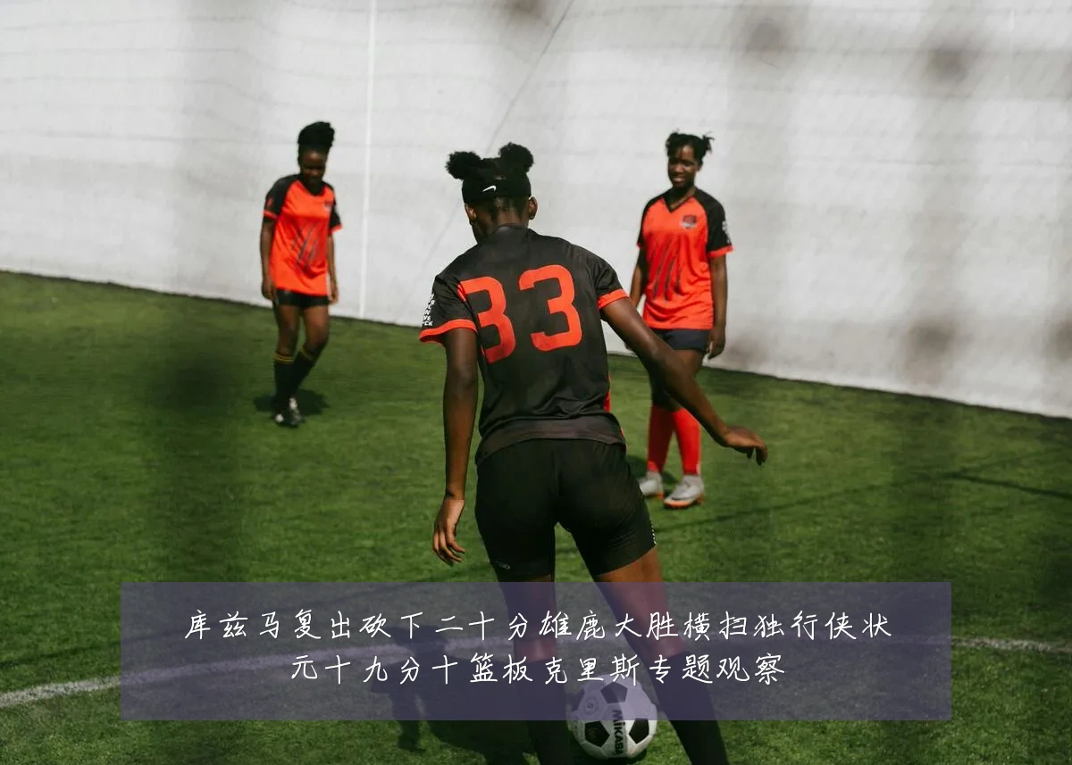 库兹马复出砍下二十分雄鹿大胜横扫独行侠状元十九分十篮板克里斯专题观察