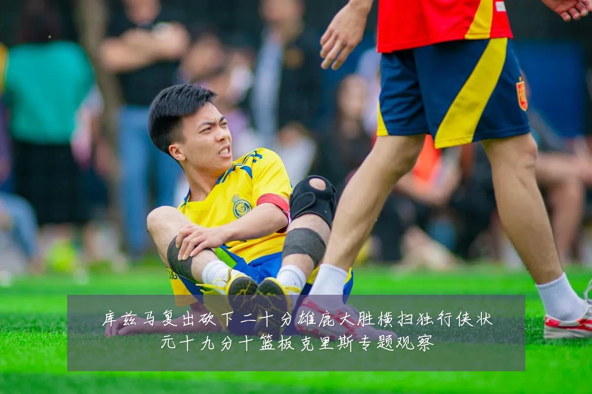 库兹马复出砍下二十分雄鹿大胜横扫独行侠状元十九分十篮板克里斯专题观察